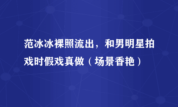 范冰冰裸照流出，和男明星拍戏时假戏真做（场景香艳） 