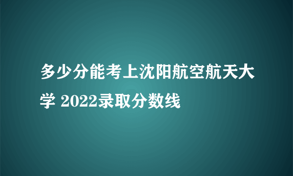 多少分能考上沈阳航空航天大学 2022录取分数线