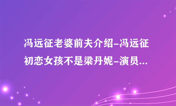 冯远征老婆前夫介绍-冯远征初恋女孩不是梁丹妮-演员-飞外网