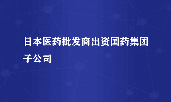 日本医药批发商出资国药集团子公司