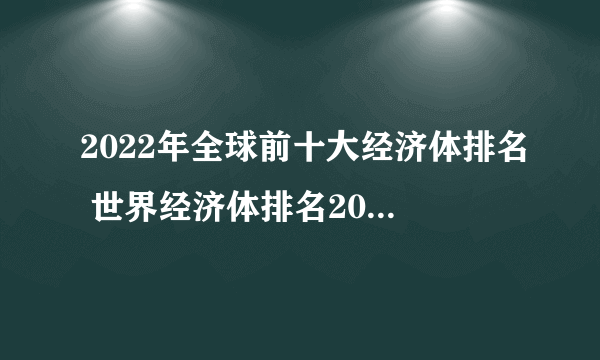 2022年全球前十大经济体排名 世界经济体排名2022最新排名