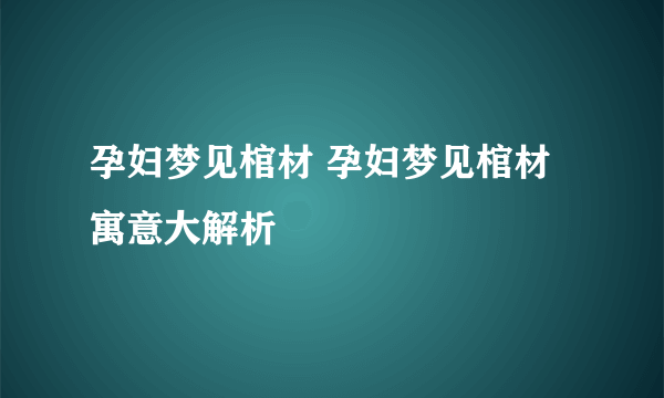 孕妇梦见棺材 孕妇梦见棺材寓意大解析