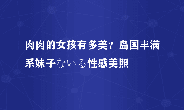 肉肉的女孩有多美？岛国丰满系妹子ないる性感美照