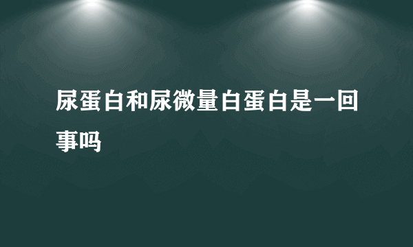 尿蛋白和尿微量白蛋白是一回事吗