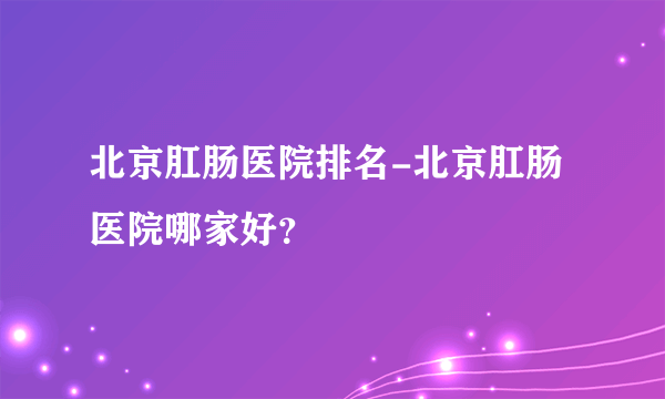 北京肛肠医院排名-北京肛肠医院哪家好？