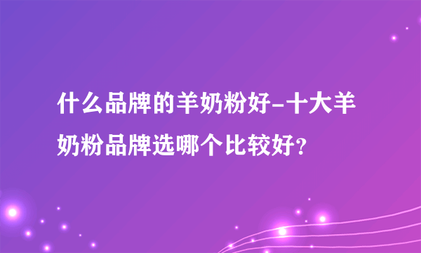 什么品牌的羊奶粉好-十大羊奶粉品牌选哪个比较好？