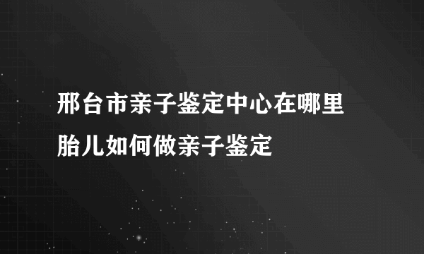 邢台市亲子鉴定中心在哪里 胎儿如何做亲子鉴定