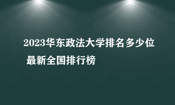 2023华东政法大学排名多少位 最新全国排行榜