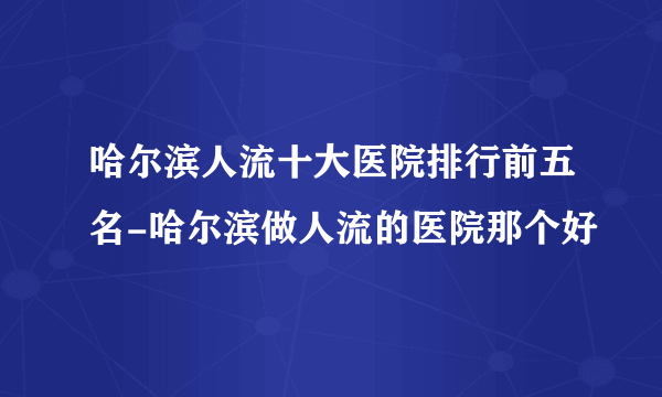 哈尔滨人流十大医院排行前五名-哈尔滨做人流的医院那个好