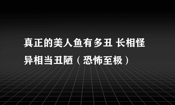 真正的美人鱼有多丑 长相怪异相当丑陋（恐怖至极）