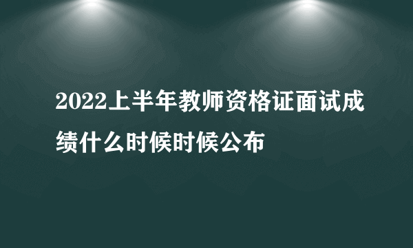 2022上半年教师资格证面试成绩什么时候时候公布