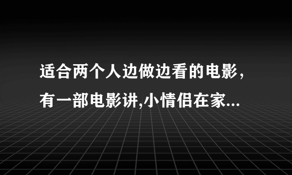 适合两个人边做边看的电影，有一部电影讲,小情侣在家电影叫什么没事