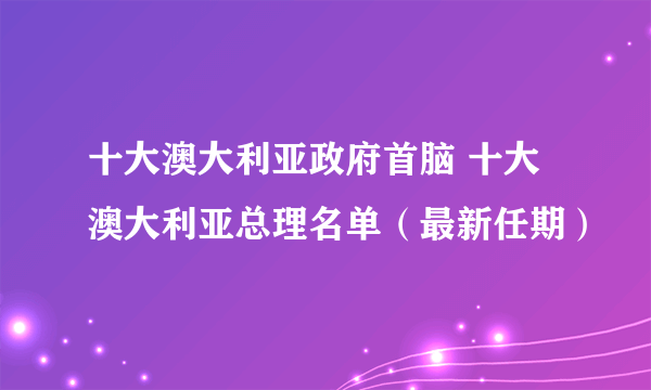 十大澳大利亚政府首脑 十大澳大利亚总理名单（最新任期）