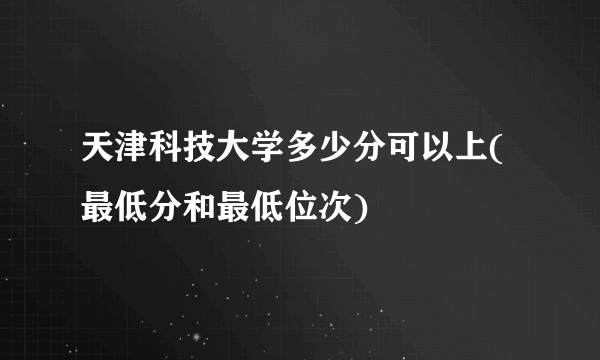 天津科技大学多少分可以上(最低分和最低位次)