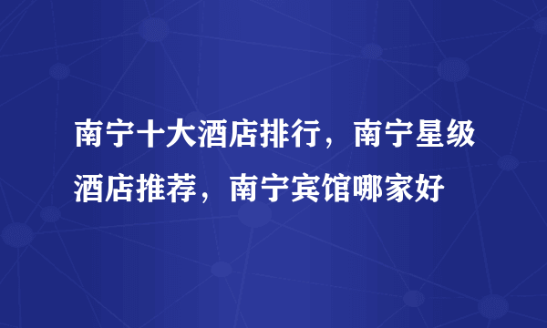 南宁十大酒店排行，南宁星级酒店推荐，南宁宾馆哪家好