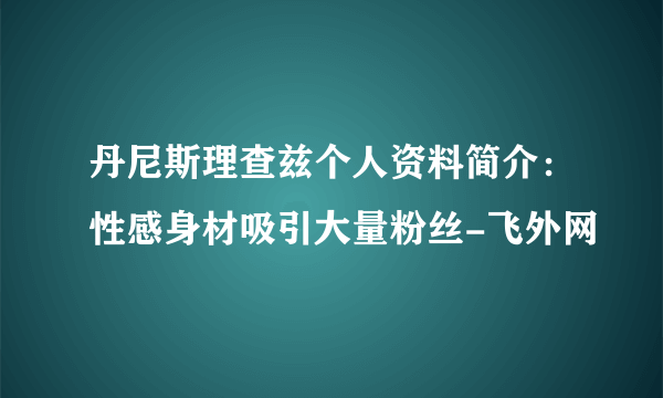 丹尼斯理查兹个人资料简介：性感身材吸引大量粉丝-飞外网