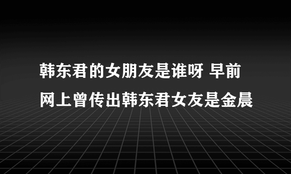 韩东君的女朋友是谁呀 早前网上曾传出韩东君女友是金晨