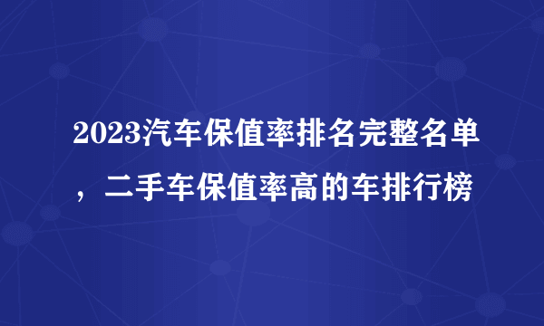 2023汽车保值率排名完整名单，二手车保值率高的车排行榜