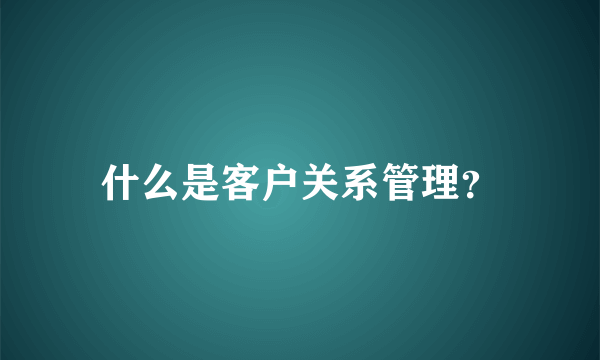 什么是客户关系管理？