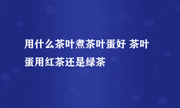 用什么茶叶煮茶叶蛋好 茶叶蛋用红茶还是绿茶