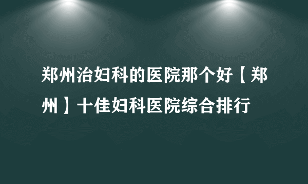 郑州治妇科的医院那个好【郑州】十佳妇科医院综合排行