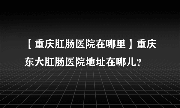 【重庆肛肠医院在哪里】重庆东大肛肠医院地址在哪儿？