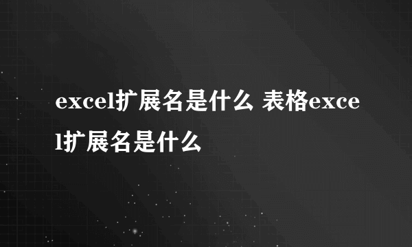 excel扩展名是什么 表格excel扩展名是什么