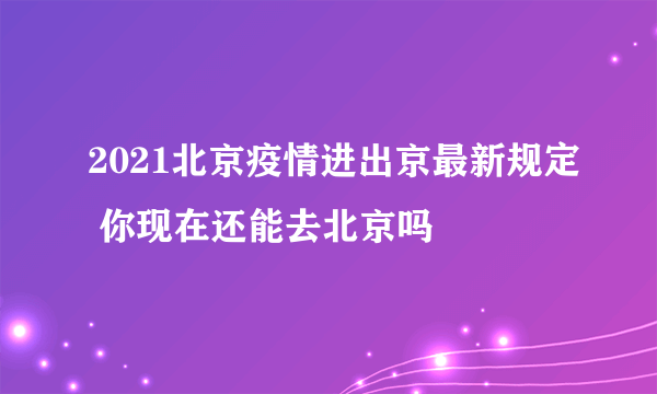 2021北京疫情进出京最新规定 你现在还能去北京吗