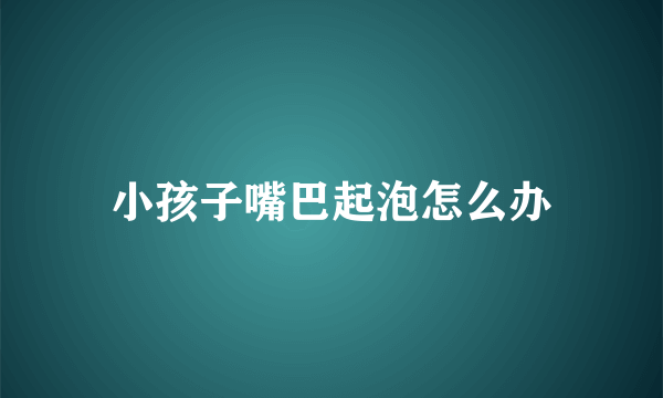 小孩子嘴巴起泡怎么办