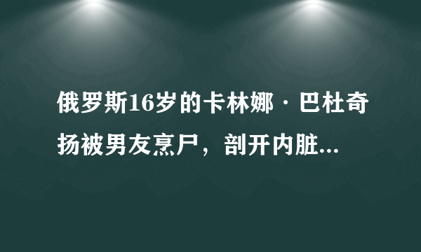 俄罗斯16岁的卡林娜·巴杜奇扬被男友烹尸，剖开内脏(成下酒菜)-飞外网