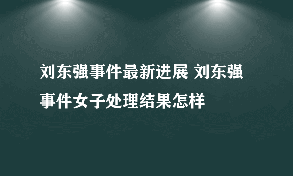 刘东强事件最新进展 刘东强事件女子处理结果怎样