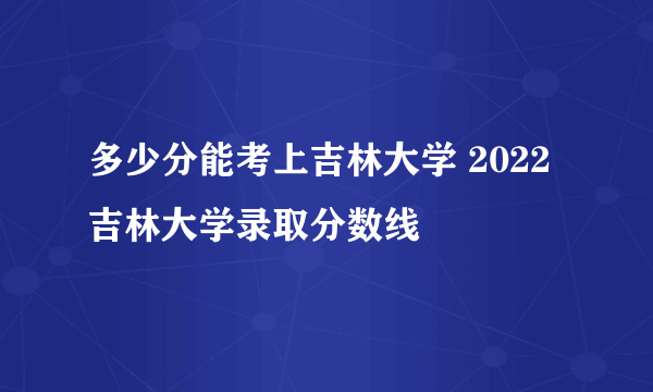 多少分能考上吉林大学 2022吉林大学录取分数线