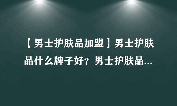 【男士护肤品加盟】男士护肤品什么牌子好？男士护肤品可以加盟代理品牌有哪些？