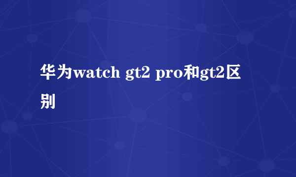 华为watch gt2 pro和gt2区别