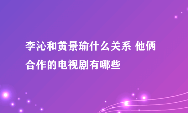 李沁和黄景瑜什么关系 他俩合作的电视剧有哪些