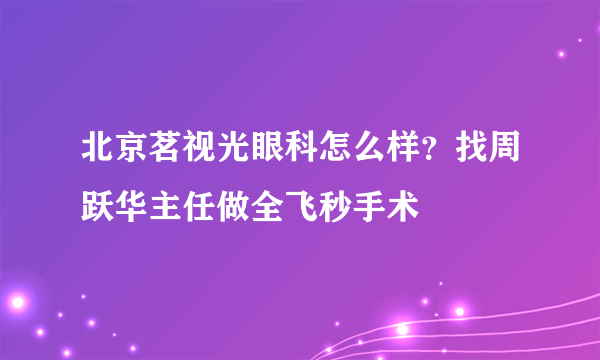 北京茗视光眼科怎么样？找周跃华主任做全飞秒手术