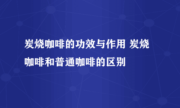 炭烧咖啡的功效与作用 炭烧咖啡和普通咖啡的区别