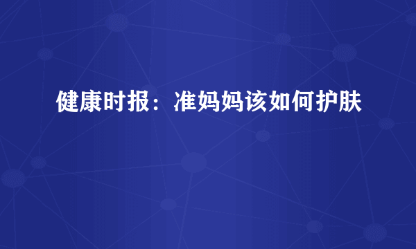 健康时报：准妈妈该如何护肤