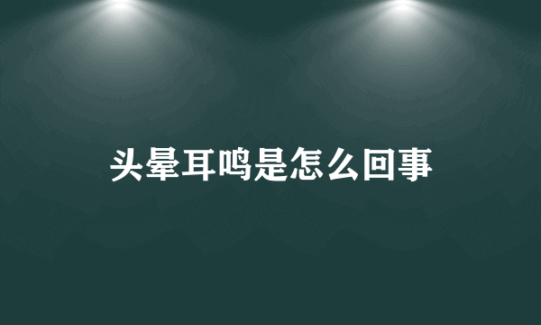 头晕耳鸣是怎么回事