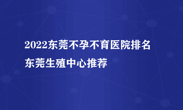 2022东莞不孕不育医院排名 东莞生殖中心推荐