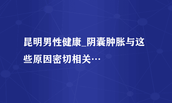 昆明男性健康_阴囊肿胀与这些原因密切相关…