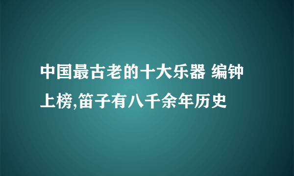 中国最古老的十大乐器 编钟上榜,笛子有八千余年历史