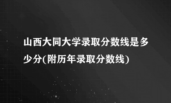 山西大同大学录取分数线是多少分(附历年录取分数线)