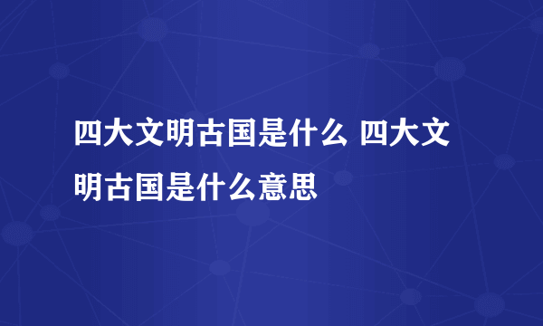 四大文明古国是什么 四大文明古国是什么意思