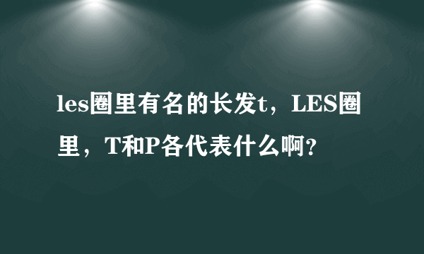 les圈里有名的长发t，LES圈里，T和P各代表什么啊？