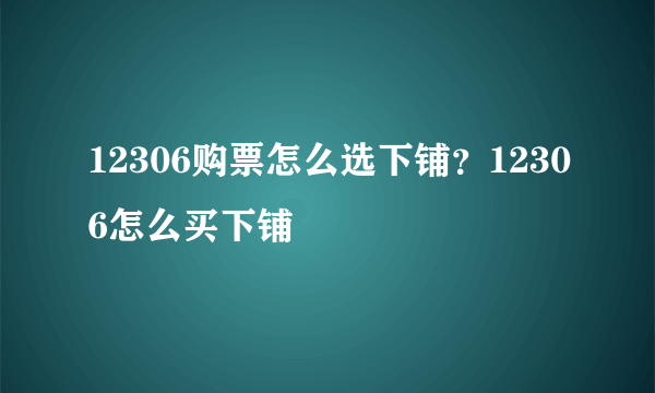 12306购票怎么选下铺？12306怎么买下铺