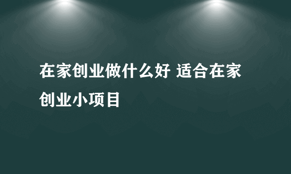 在家创业做什么好 适合在家创业小项目