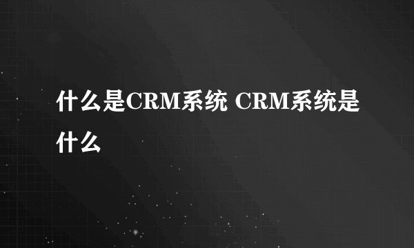 什么是CRM系统 CRM系统是什么