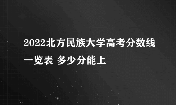 2022北方民族大学高考分数线一览表 多少分能上