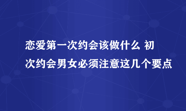 恋爱第一次约会该做什么 初次约会男女必须注意这几个要点